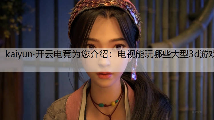 kaiyun·开云电竞为您介绍：电视能玩哪些大型3d游戏